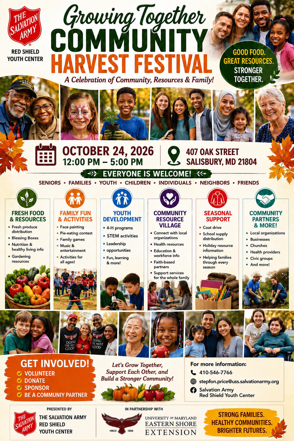 Growitng Together Community Harvest Festival Flyer Growing Together Community Harvest Festival RED SHIELD YOUTH CENTER A Celebration of Community, Resources & Family! •••••• ••• OCTOBER 24, 2026 12:00 PM - 5:00 PM 407 OAK STREET SALISBURY, MD 21804 SENI0RS • FAMILIES • YOUTH • CHILDREN • INDIVIDUALS • NEIGHBORS • FRIENDS t•t• FRESH FOOD FAMILY FUN & RESOURCES & ACTIVITIES • Fresh produce • Face painting distribution • Pie-eating contest • Blessing Boxes • Family games • Nutrition & • Music & healthy living info entertainment • Gardening • Activities for resources all ages! PRESENTED BY THE SALVATION ARMY RED SHIELD YOUTH CENTER YOUTH COMMUNITY DEVELOPMENT RESOURCE • 4-H programs VILLAGE • Connect with local • STEM activities organizations • Leadership • Health resources • opportunities • Education & • Fun, learning workforce info & more! • Faith-based partners • Support services for the whole family Let's Grow Together, Support Each Other, and Build a Stronger Community! IN PARTNERSHIP WITH SEASONAL COMMUNITY SUPPORT PARTNERS • Coat drive & MORE! • School supply • Local organizations distribution • Businesses • Holiday resource • Churches information • Health providers • Helping families • Civic groups through every • And more! season For more information: 410-546-7766 stepfon.price@uss.salvationarmy.org Salvation Army Red Shield Youth Center UNIVERSITY OF MARYLAND STRONG FAMILIES. EASTERN SHORE HEALTHY COMMUNITIES. EXTENSION BRIGHTER FUTURES.