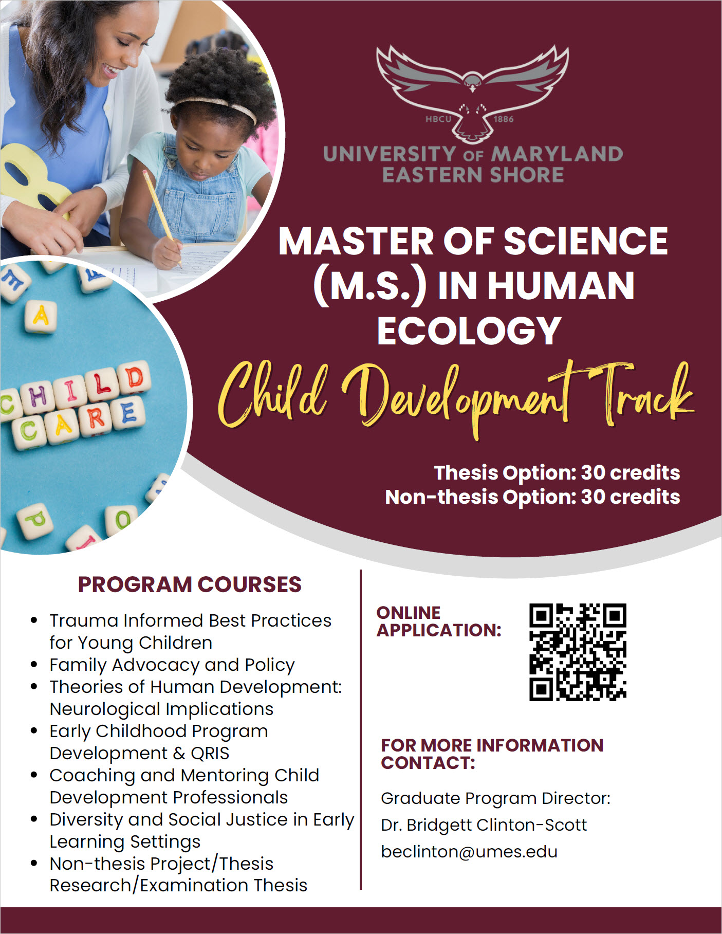 Master of Science CHDE FLYER PROGRAM COURSES Trauma Informed Best Practices for Young Children Family Advocacy and Policy Theories of Human Development: Neurological Implications Early Childhood Program Development & QRIS Coaching and Mentoring Child Development Professionals Diversity and Social Justice in Early Learning Settings Non-thesis Project/Thesis Research/Examination Thesis MASTER OF SCIENCE (M.S.) IN HUMAN ECOLOGY Child Development Track Graduate Program Director: Dr. Bridgett Clinton-Scott beclinton@umes.edu FOR MORE INFORMATION CONTACT: ONLINE APPLICATION: Thesis Option: 30 credits Non-thesis Option: 30 credits