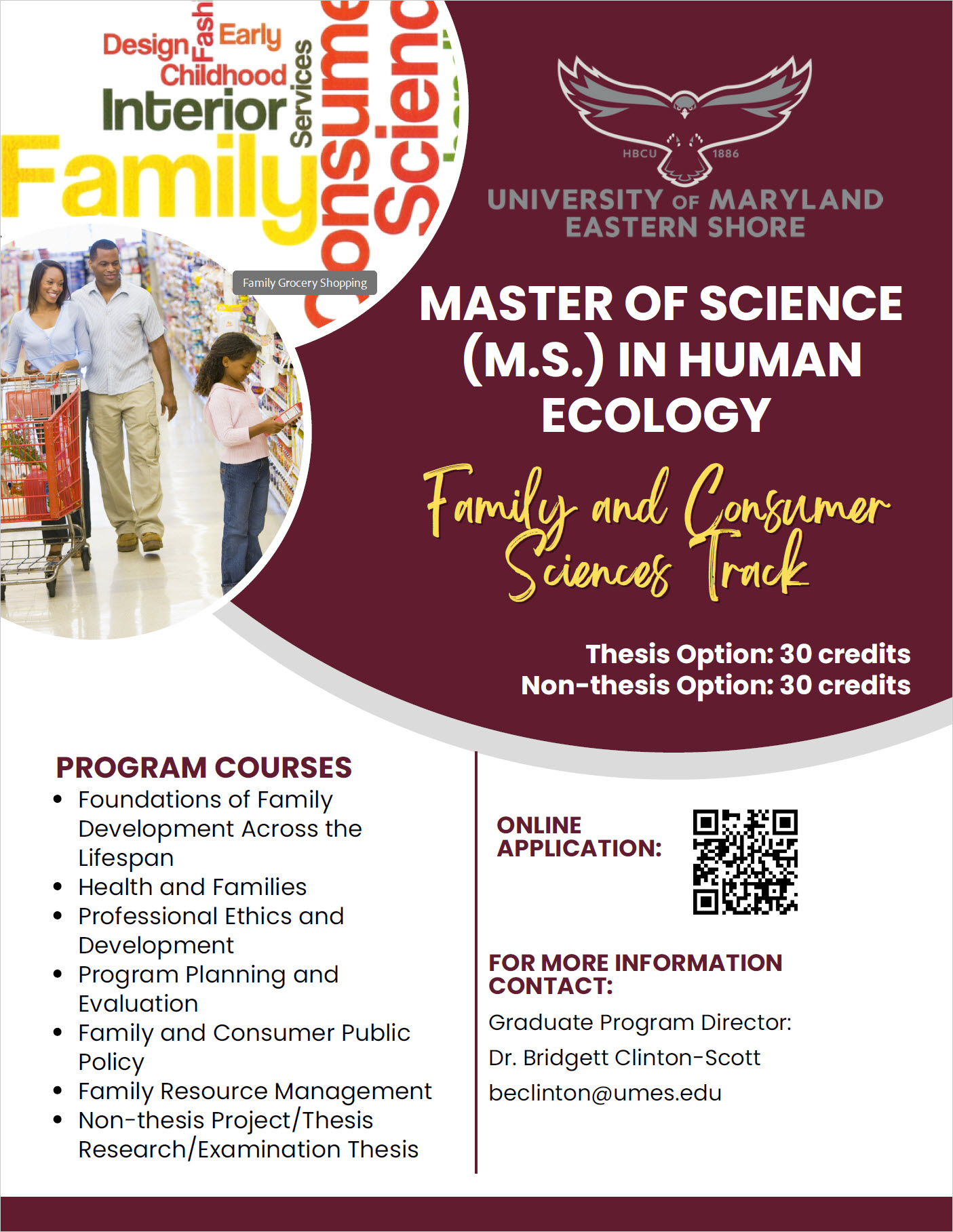 Master of Science FCS FLYER MASTER OF SCIENCE (M.S.) IN HUMAN ECOLOGY Family and Consumer Sciences Track PROGRAM COURSES Foundations of Family Development Across the Lifespan Health and Families Professional Ethics and Development Program Planning and Evaluation Family and Consumer Public Policy Family Resource Management Non-thesis Project/Thesis Research/Examination Thesis ONLINE APPLICATION: FOR MORE INFORMATION CONTACT: Graduate Program Director: Dr. Bridgett Clinton-Scott beclinton@umes.edu Thesis Option: 30 credits Non-thesis Option: 30 credits