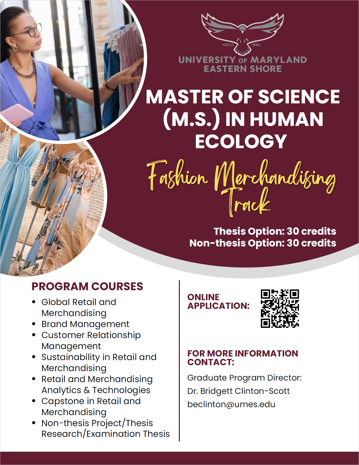 Master of Science FMCT FLYER PROGRAM COURSES Global Retail and Merchandising Brand Management Customer Relationship Management Sustainability in Retail and Merchandising Retail and Merchandising Analytics & Technologies Capstone in Retail and Merchandising Non-thesis Project/Thesis Research/Examination Thesis Graduate Program Director: Dr. Bridgett Clinton-Scott beclinton@umes.edu FOR MORE INFORMATION CONTACT: ONLINE APPLICATION: MASTER OF SCIENCE (M.S.) IN HUMAN ECOLOGY Fashion Merchandising Track Thesis Option: 30 credits Non-thesis Option: 30 credits