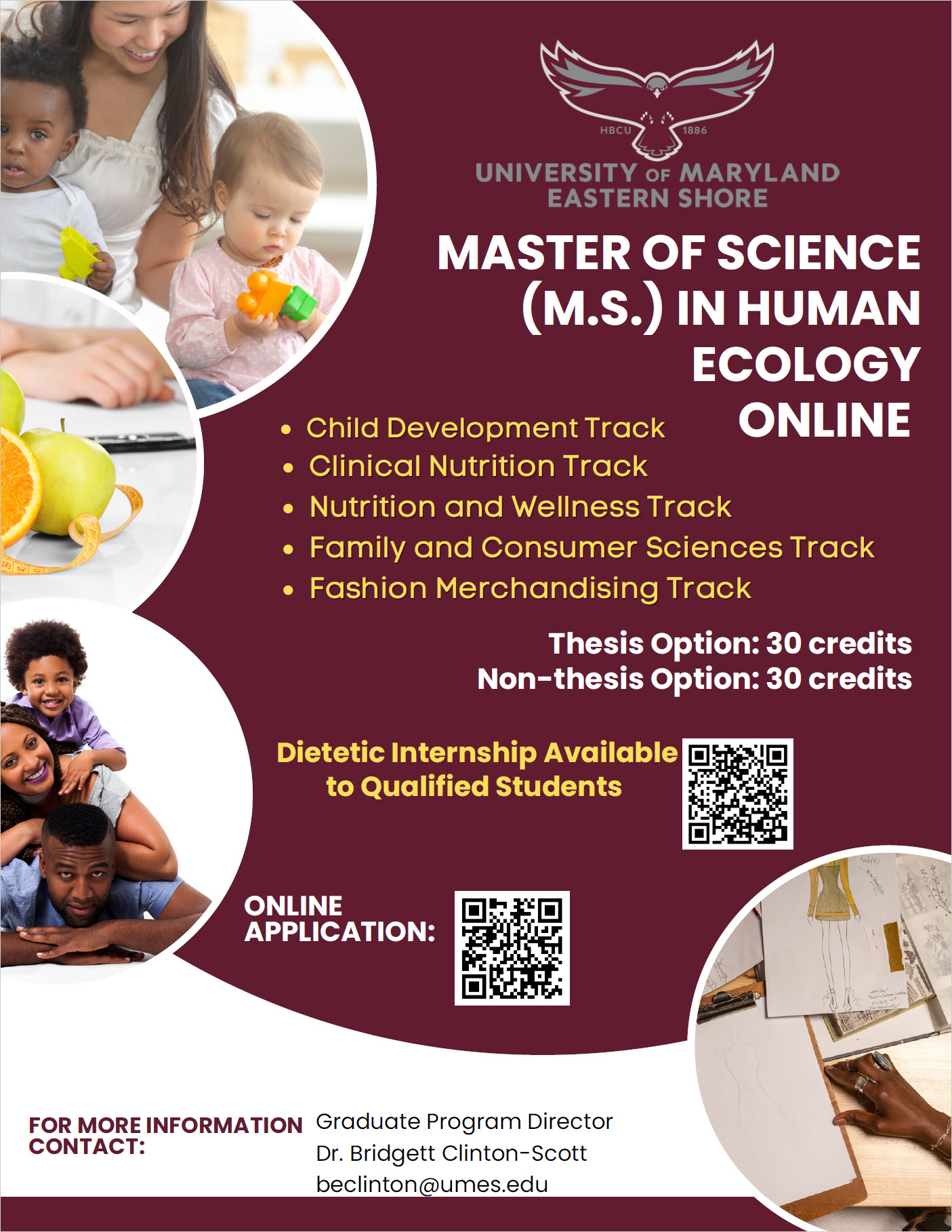 Master of Science HUEC FLYER Child Development Track Clinical Nutrition Track Nutrition and Wellness Track Family and Consumer Sciences Track Fashion Merchandising Track Thesis Option: 30 credits Non-thesis Option: 30 credits MASTER OF SCIENCE (M.S.) IN HUMAN ECOLOGY ONLINE FOR MORE INFORMATION CONTACT: Graduate Program Director Dr. Bridgett Clinton-Scott beclinton@umes.edu ONLINE APPLICATION: Dietetic Internship Available to Qualified Students