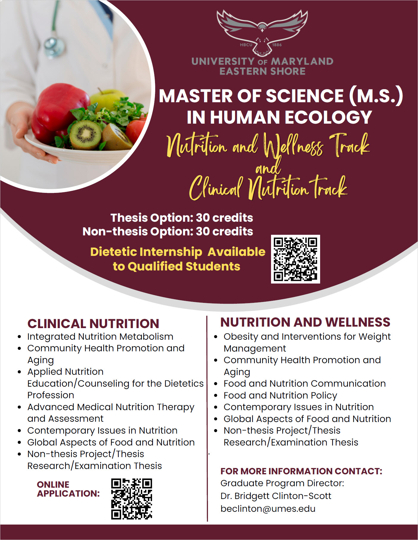 Master of Science NUDT FLYER CLINICAL NUTRITION Integrated Nutrition Metabolism Community Health Promotion and Aging Applied Nutrition Education/Counseling for the Dietetics Profession Advanced Medical Nutrition Therapy and Assessment Contemporary Issues in Nutrition Global Aspects of Food and Nutrition Non-thesis Project/Thesis Research/Examination Thesis Nutrition and Wellness Track and Clinical Nutrition track MASTER OF SCIENCE (M.S.) IN HUMAN ECOLOGY NUTRITION AND WELLNESS Obesity and Interventions for Weight Management Community Health Promotion and Aging Food and Nutrition Communication Food and Nutrition Policy Contemporary Issues in Nutrition Global Aspects of Food and Nutrition Non-thesis Project/Thesis Research/Examination Thesis · Graduate Program Director: Dr. Bridgett Clinton-Scott beclinton@umes.edu FOR MORE INFORMATION CONTACT: ONLINE APPLICATION: Dietetic Internship Available to Qualified Students Thesis Option: 30 credits Non-thesis Option: 30 credits